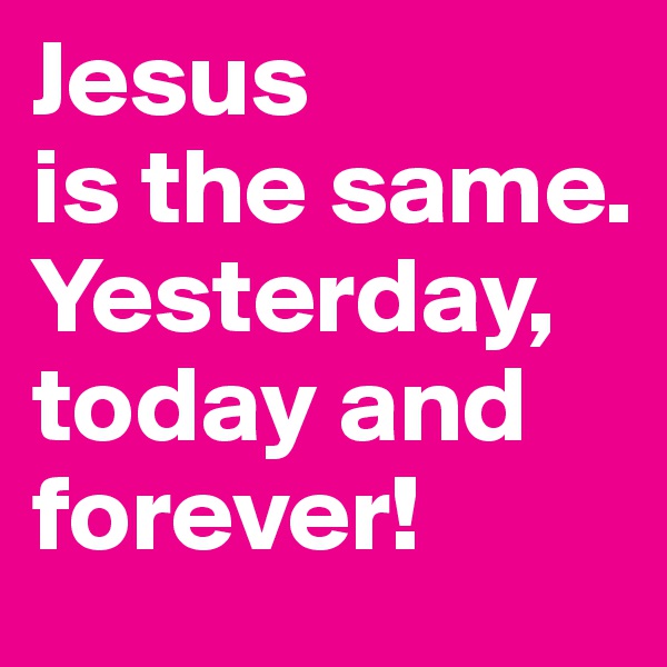 Jesus 
is the same. 
Yesterday,
today and
forever!
