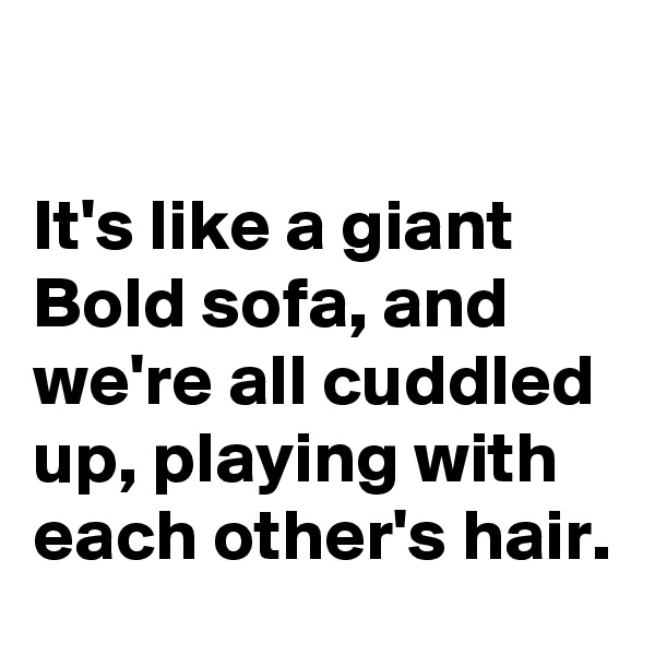 

It's like a giant 
Bold sofa, and 
we're all cuddled 
up, playing with each other's hair. 
