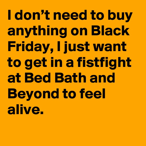 I don’t need to buy anything on Black Friday, I just want to get in a fistfight at Bed Bath and Beyond to feel alive.