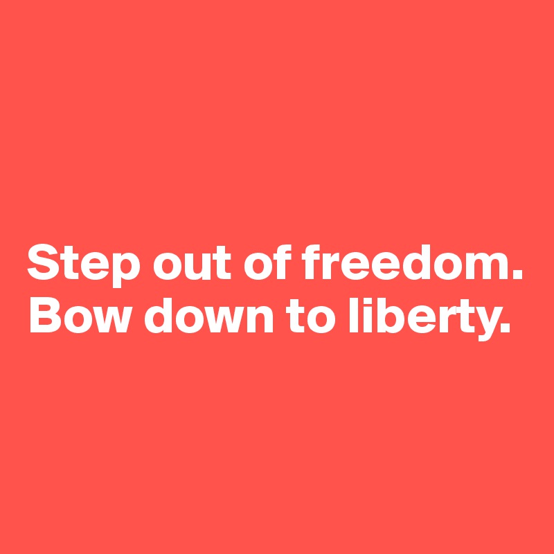 



Step out of freedom. Bow down to liberty. 


