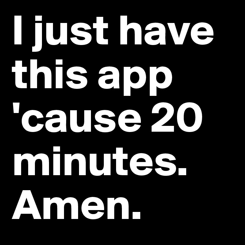 I just have this app 'cause 20 minutes. Amen.