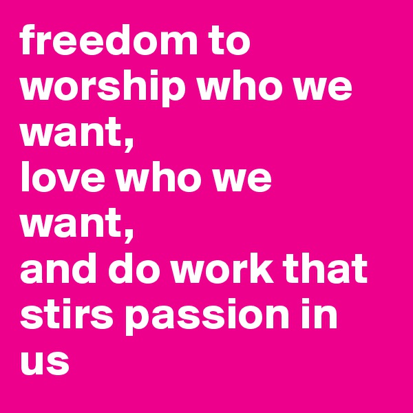 freedom to worship who we want, 
love who we want, 
and do work that stirs passion in us