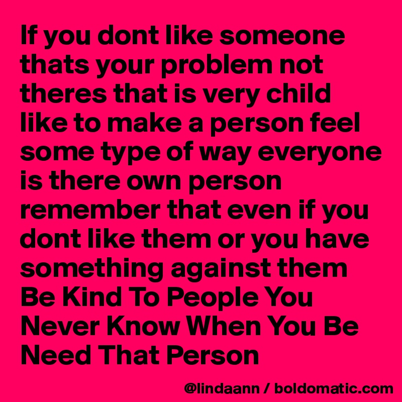 If you dont like someone thats your problem not theres that is very child like to make a person feel some type of way everyone is there own person remember that even if you dont like them or you have something against them  Be Kind To People You Never Know When You Be Need That Person