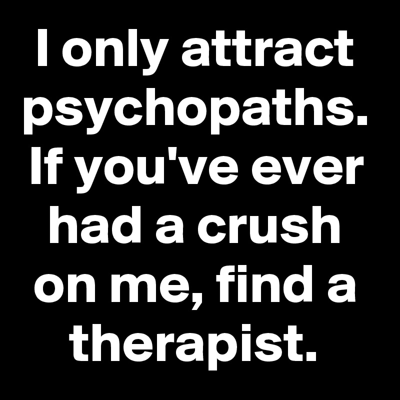 I only attract psychopaths.
If you've ever had a crush on me, find a therapist.