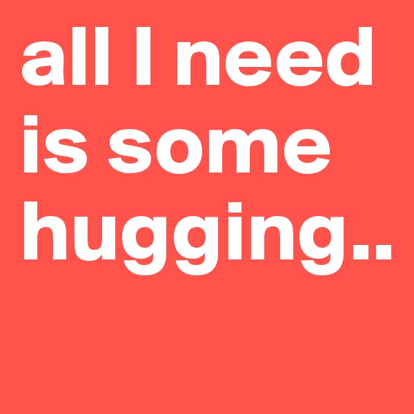 all I need is some hugging.. 
