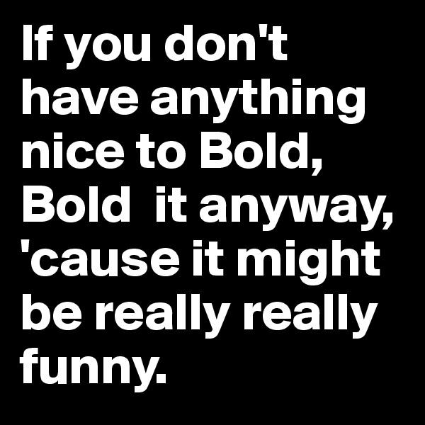If you don't have anything nice to Bold, Bold  it anyway, 'cause it might be really really funny.