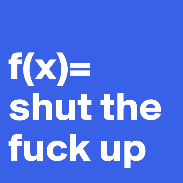 
f(x)= shut the fuck up