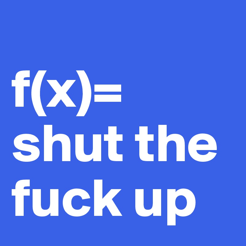 
f(x)= shut the fuck up