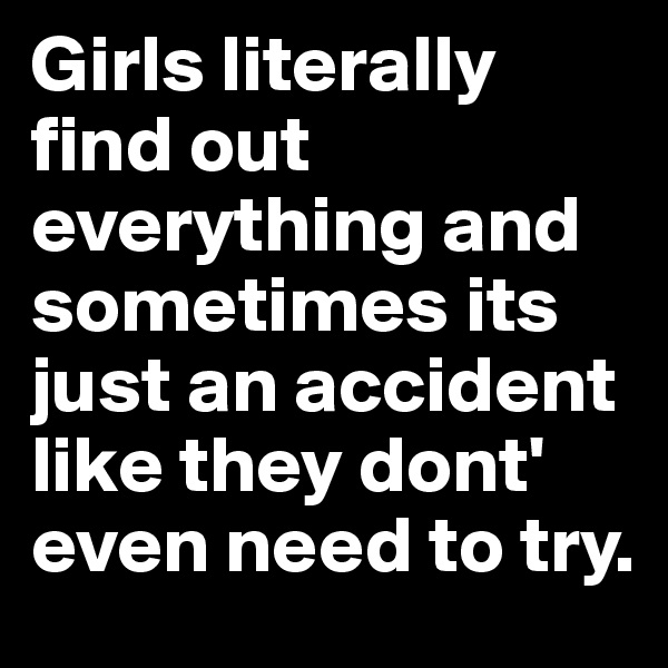 Girls literally find out everything and sometimes its just an accident like they dont' even need to try.