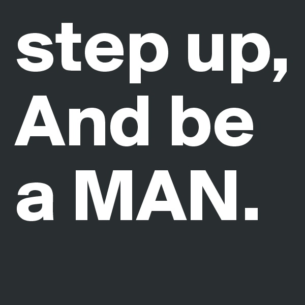 step up, And be a MAN. 
