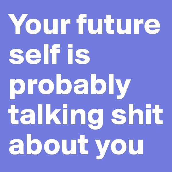 Your future self is probably talking shit about you