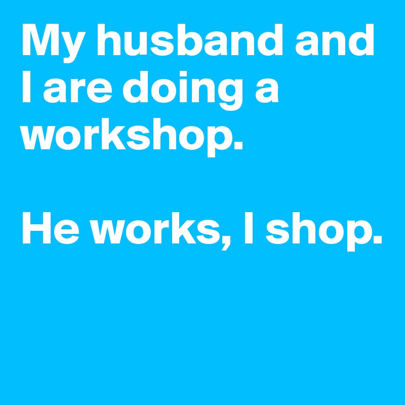 My husband and I are doing a workshop. 

He works, I shop. 

