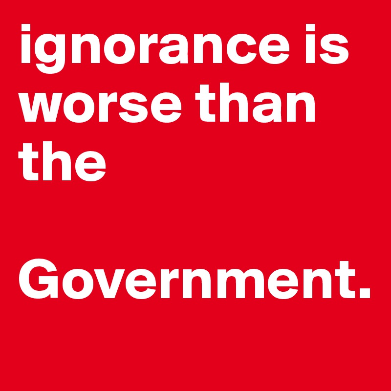 ignorance is worse than the
 Government. 