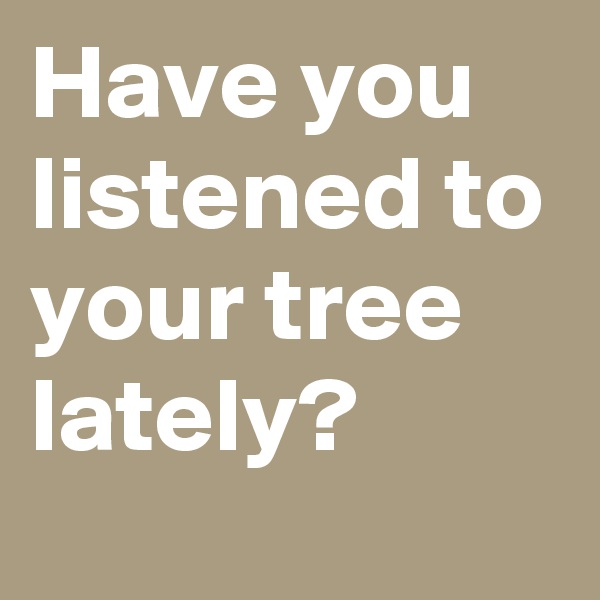 Have you listened to your tree lately?