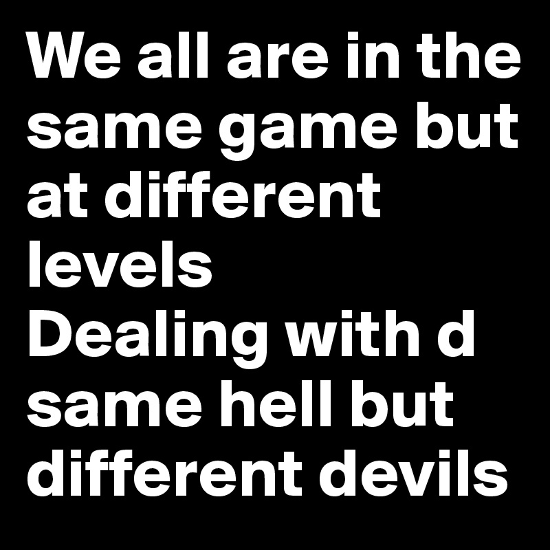 We all are in the same game but at different levels 
Dealing with d same hell but different devils