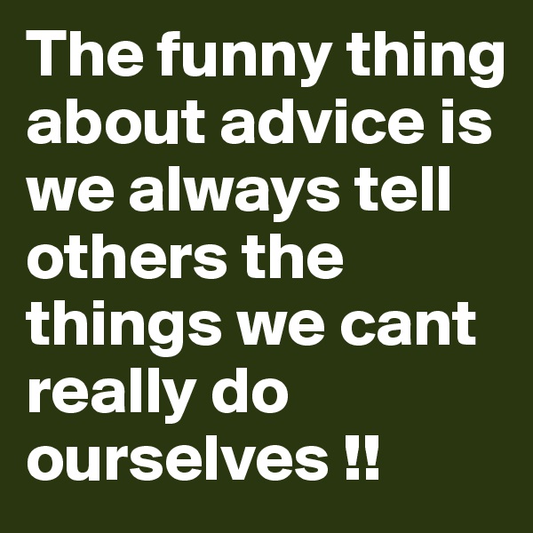 The funny thing about advice is we always tell others the things we cant really do ourselves !!