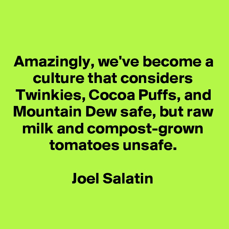 

Amazingly, we've become a culture that considers Twinkies, Cocoa Puffs, and Mountain Dew safe, but raw milk and compost-grown tomatoes unsafe.

Joel Salatin


