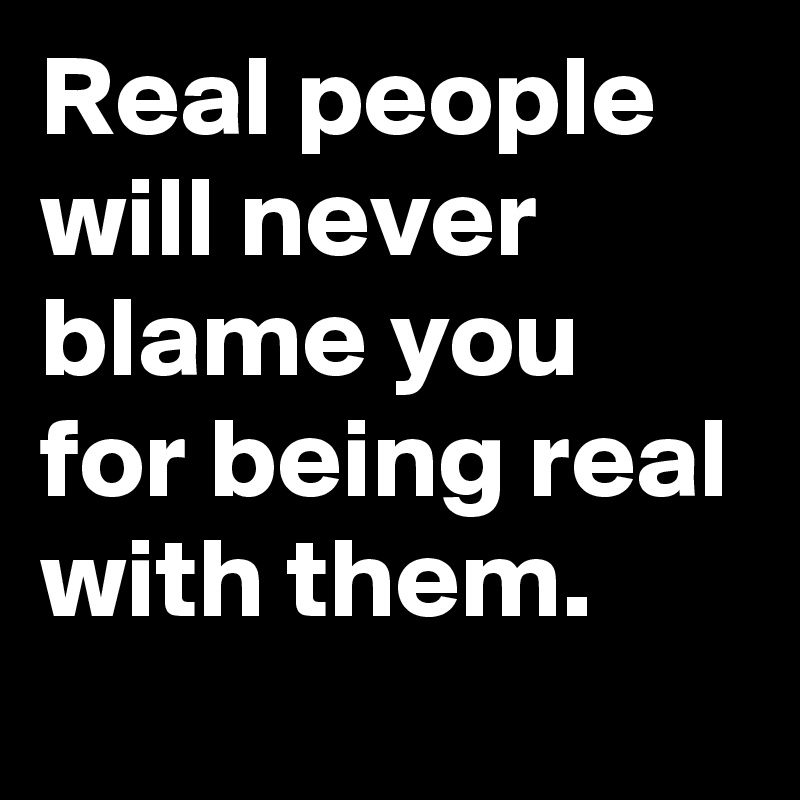 Real people will never blame you for being real with them.