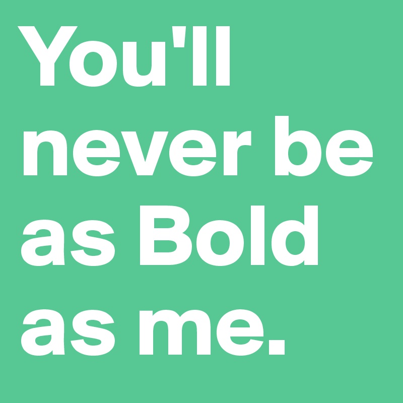 You'll never be as Bold as me.