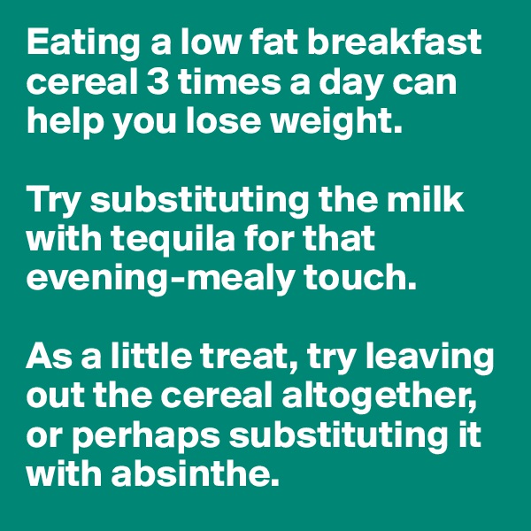 Eating a low fat breakfast cereal 3 times a day can help you lose weight.

Try substituting the milk with tequila for that evening-mealy touch.

As a little treat, try leaving out the cereal altogether, or perhaps substituting it with absinthe.