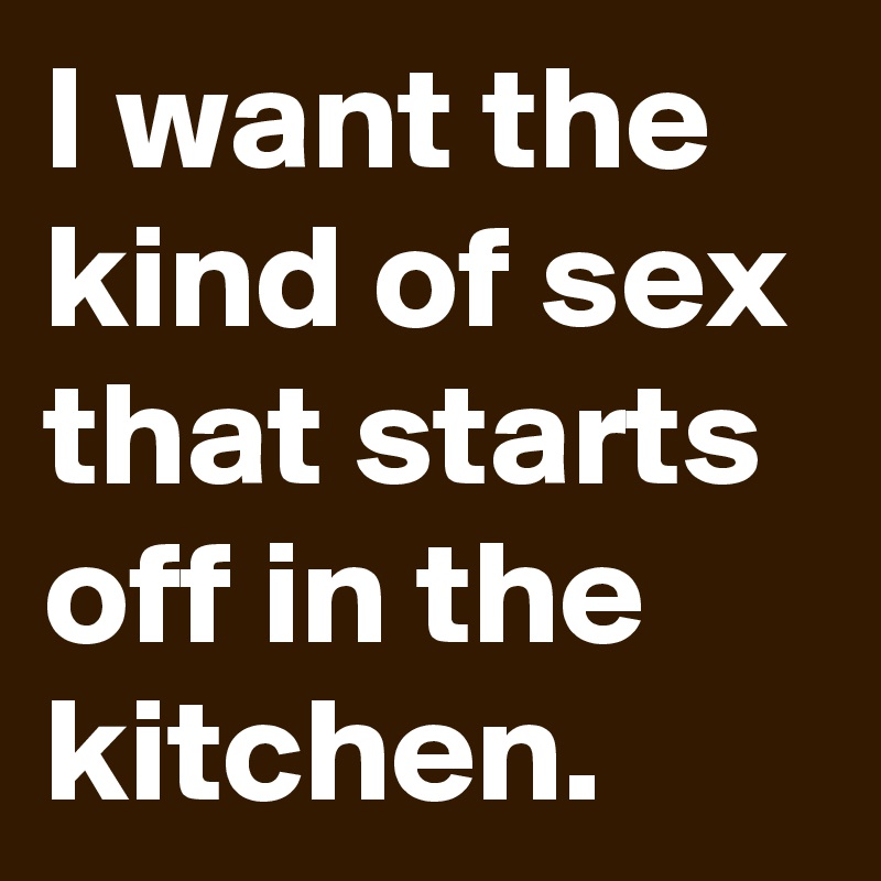 I want the kind of sex that starts off in the kitchen.