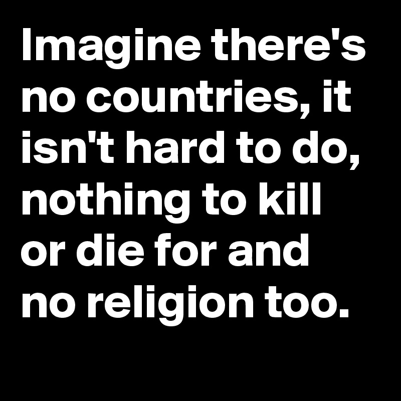 Imagine there's no countries, it isn't hard to do, nothing to kill or die for and no religion too.