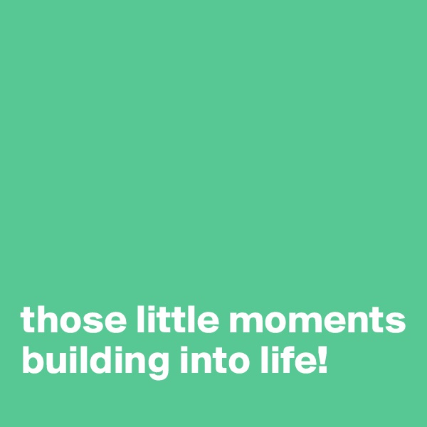 






those little moments building into life!