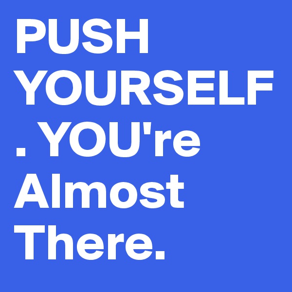 PUSH YOURSELF. YOU're Almost There. 