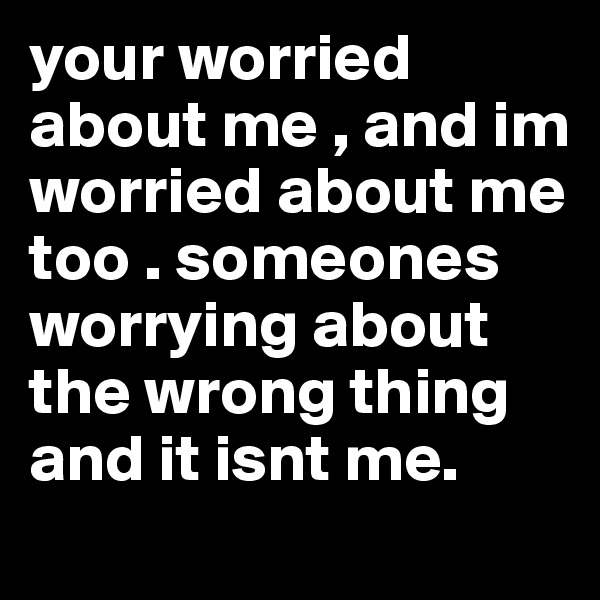 your worried about me , and im worried about me too . someones worrying about the wrong thing and it isnt me. 