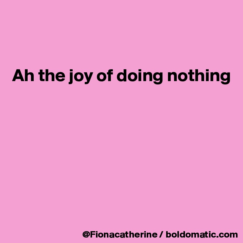


Ah the joy of doing nothing







