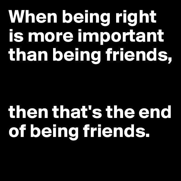When being right is more important than being friends, 


then that's the end of being friends.