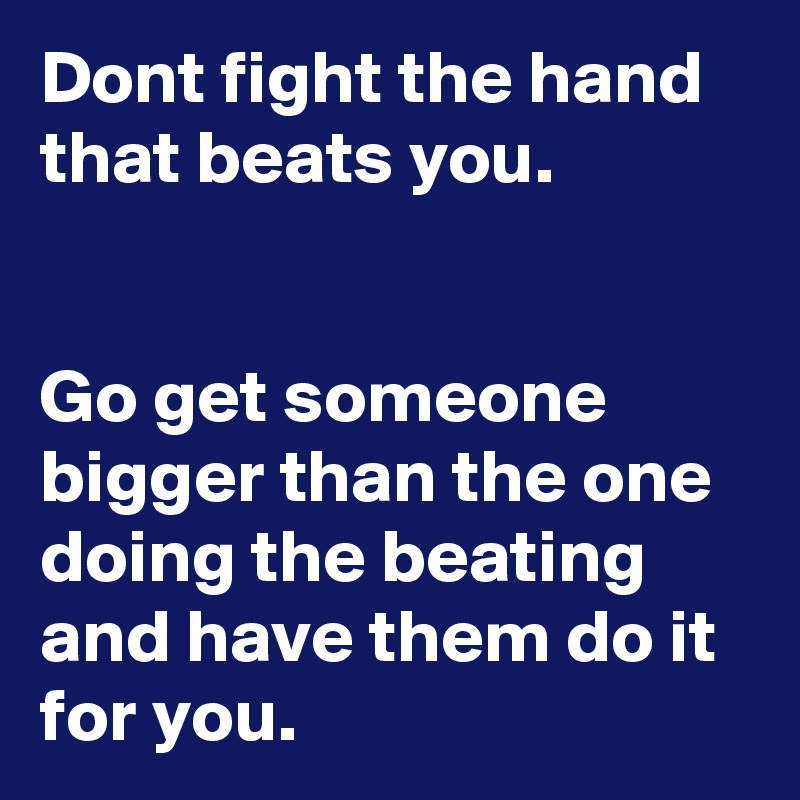 Dont fight the hand that beats you.


Go get someone bigger than the one doing the beating and have them do it for you.