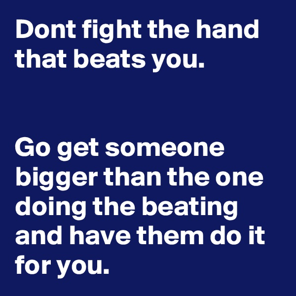 Dont fight the hand that beats you.


Go get someone bigger than the one doing the beating and have them do it for you.