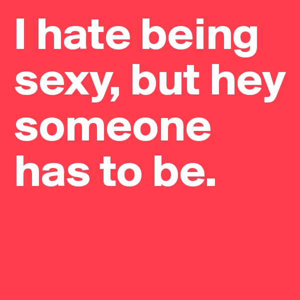 I hate being sexy, but hey someone has to be. 
