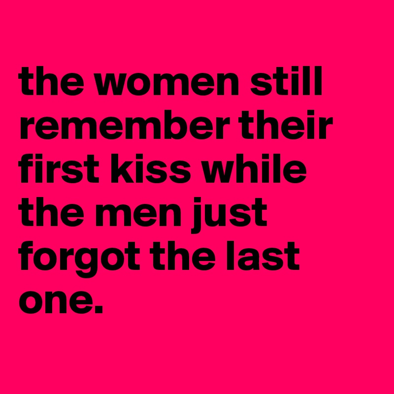 
the women still remember their first kiss while the men just forgot the last one. 

