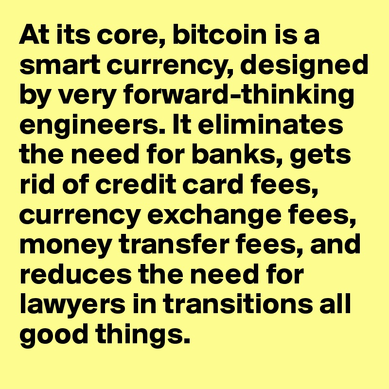 At its core, bitcoin is a smart currency, designed by very forward-thinking engineers. It eliminates the need for banks, gets rid of credit card fees, currency exchange fees, money transfer fees, and reduces the need for lawyers in transitions all good things.