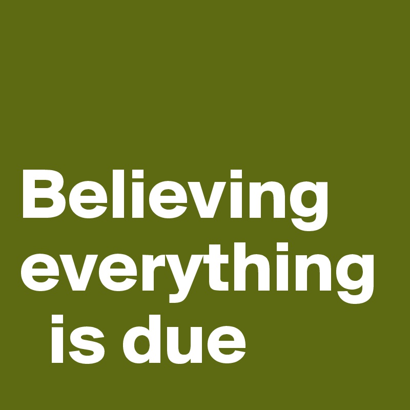 

Believing everything 
  is due
