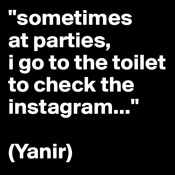 "sometimes
at parties, 
i go to the toilet to check the instagram..."

(Yanir)