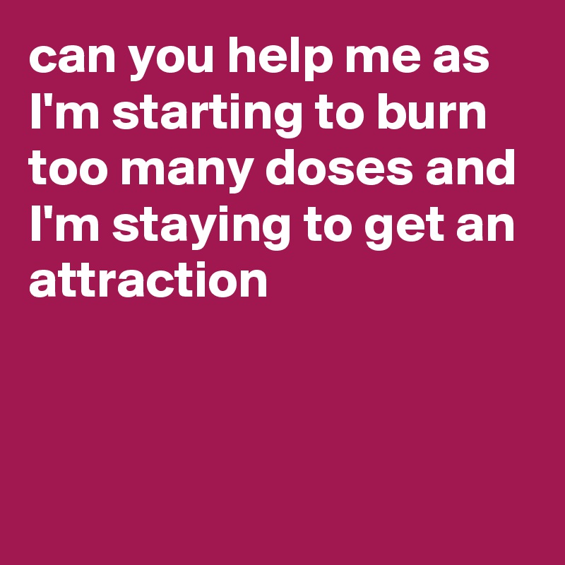 can you help me as I'm starting to burn
too many doses and I'm staying to get an attraction



