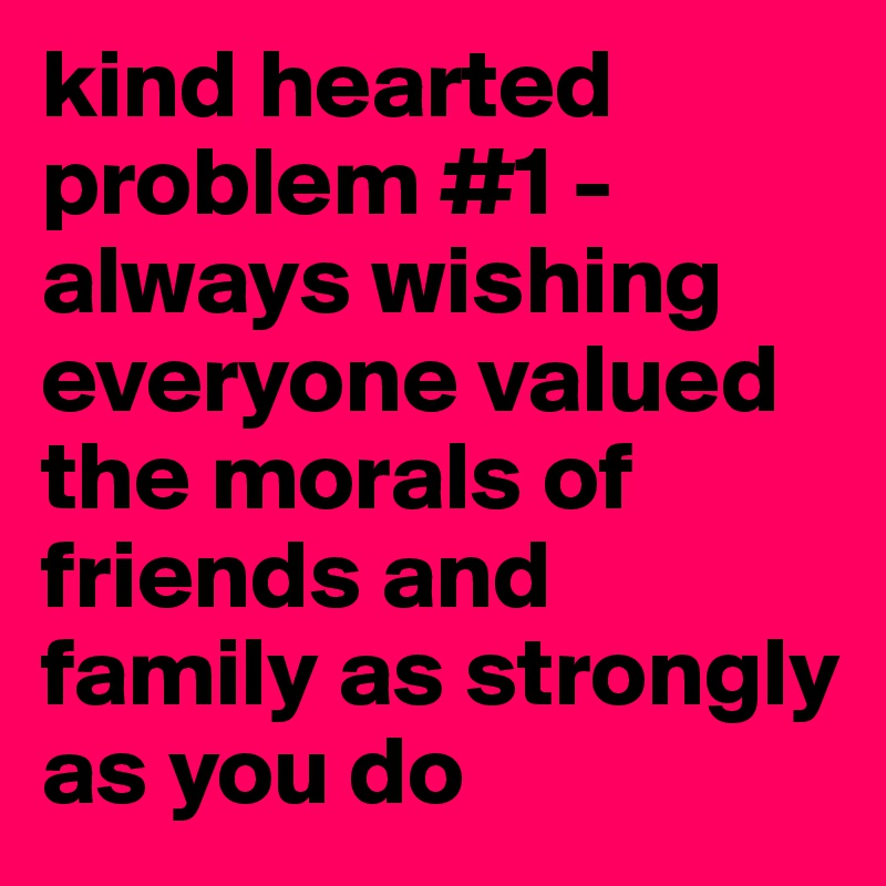 kind hearted problem #1 - always wishing everyone valued the morals of friends and family as strongly as you do