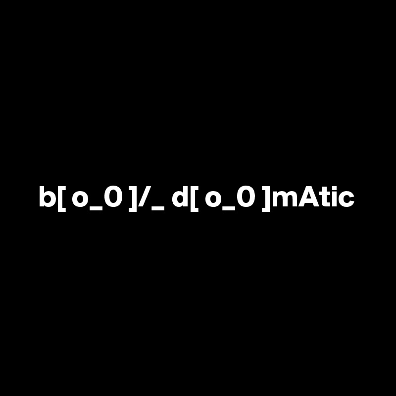 




   b[ o_0 ]/_ d[ o_0 ]mAtic




