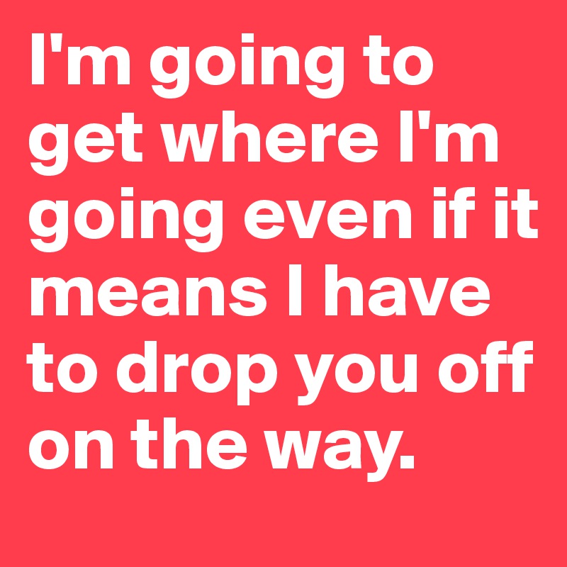 I'm going to get where I'm going even if it means I have to drop you off on the way. 
