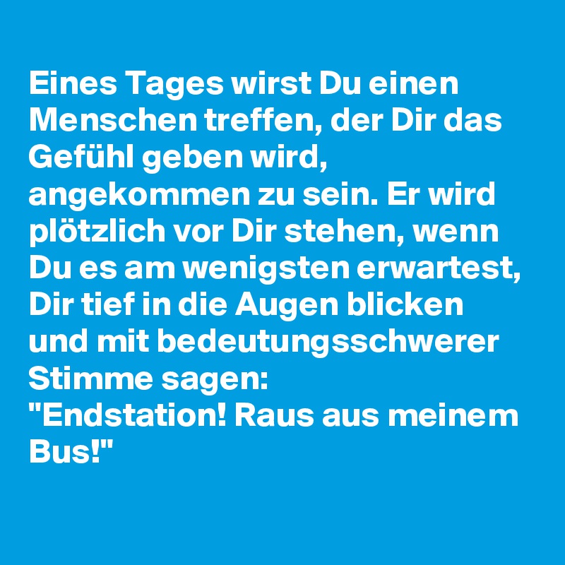 
Eines Tages wirst Du einen Menschen treffen, der Dir das Gefühl geben wird, angekommen zu sein. Er wird plötzlich vor Dir stehen, wenn Du es am wenigsten erwartest, Dir tief in die Augen blicken und mit bedeutungsschwerer Stimme sagen:
"Endstation! Raus aus meinem Bus!" 
