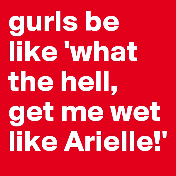 gurls be like 'what the hell, get me wet like Arielle!'