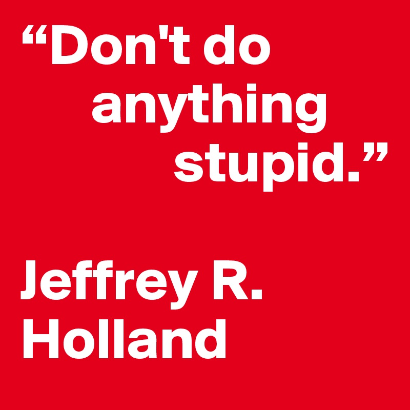 “Don't do  
      anything  
             stupid.”
 
Jeffrey R. Holland