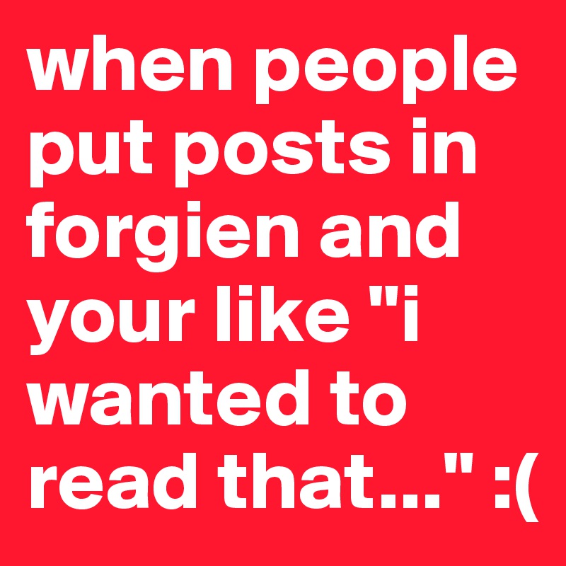 when people put posts in forgien and your like "i wanted to read that..." :( 