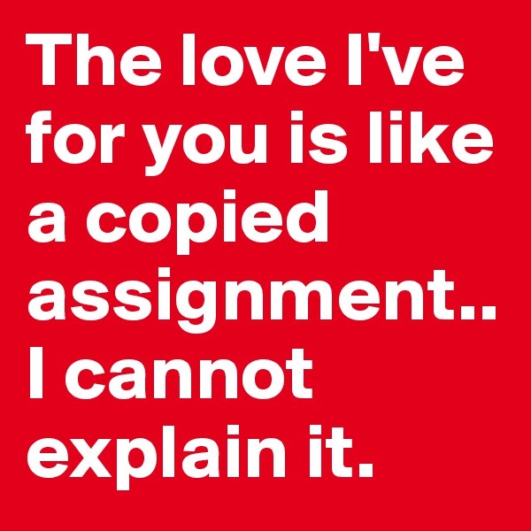 The love I've for you is like a copied assignment..I cannot explain it.