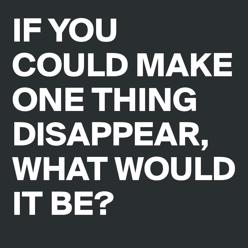 IF YOU COULD MAKE ONE THING DISAPPEAR, WHAT WOULD IT BE?
