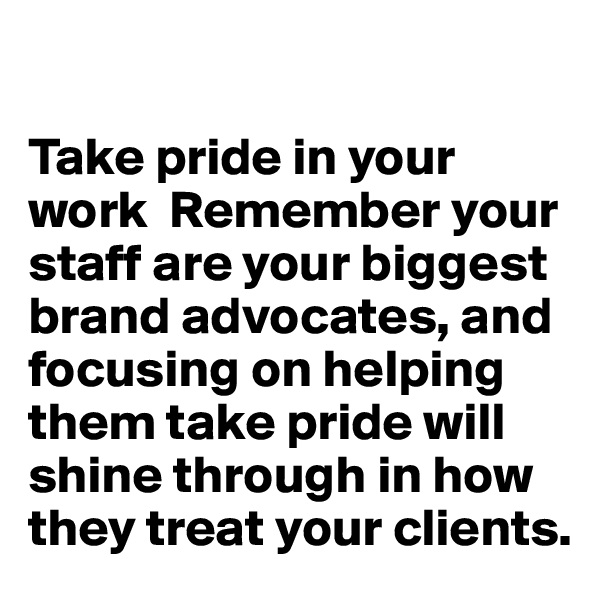 

Take pride in your work  Remember your staff are your biggest brand advocates, and focusing on helping them take pride will shine through in how they treat your clients.