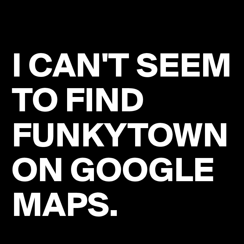 
I CAN'T SEEM TO FIND 
FUNKYTOWN
ON GOOGLE MAPS.
